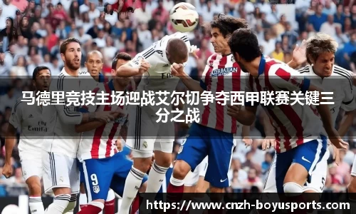 马德里竞技主场迎战艾尔切争夺西甲联赛关键三分之战